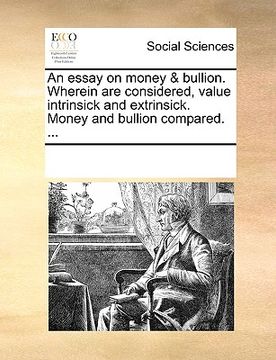 portada an essay on money & bullion. wherein are considered, value intrinsick and extrinsick. money and bullion compared. ... (en Inglés)