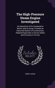 portada The High-Pressure Steam Engine Investigated: An Exposition of Its Comparative Merits, and an Essay Towards an Improved System of Construction, Adapted