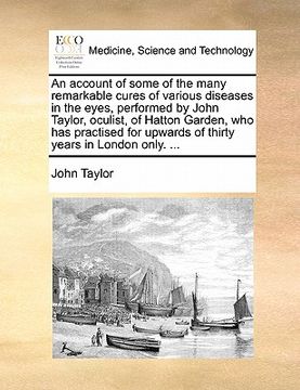 portada an account of some of the many remarkable cures of various diseases in the eyes, performed by john taylor, oculist, of hatton garden, who has practis (in English)