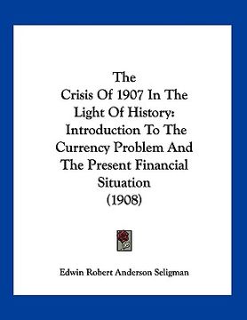 portada the crisis of 1907 in the light of history: introduction to the currency problem and the present financial situation (1908) (in English)