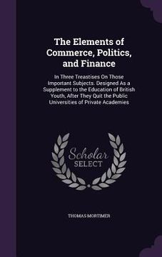 portada The Elements of Commerce, Politics, and Finance: In Three Treastises On Those Important Subjects. Designed As a Supplement to the Education of British
