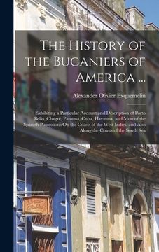 portada The History of the Bucaniers of America ...: Exhibiting a Particular Account and Description of Porto Bello, Chagre, Panama, Cuba, Havanna, and Most o (en Inglés)