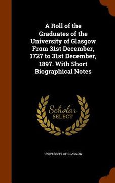 portada A Roll of the Graduates of the University of Glasgow From 31st December, 1727 to 31st December, 1897. With Short Biographical Notes (en Inglés)