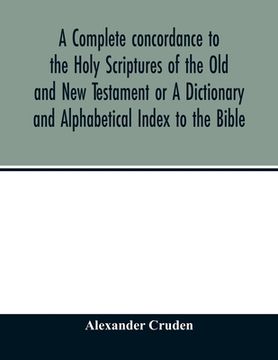 portada A complete concordance to the Holy Scriptures of the Old and New Testament or A Dictionary and Alphabetical Index to the Bible: Very Useful to all Chr (en Inglés)