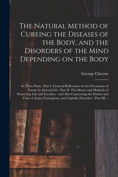 portada The Natural Method of Cureing the Diseases of the Body, and the Disorders of the Mind Depending on the Body: in Three Parts: Part I. General Reflectio (en Inglés)