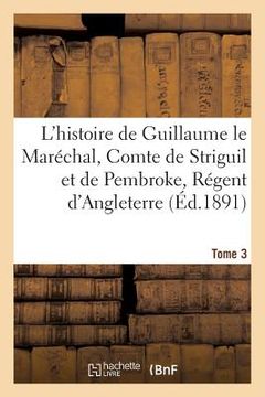 portada L'Histoire de Guillaume Le Maréchal, Comte de Striguil Et de Pembroke T. 3: Régent d'Angleterre de 1216 À 1219: Poème Français (en Francés)