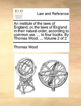 portada an institute of the laws of england; or, the laws of england in their natural order, according to common use. ... in four books. by thomas wood, ... (en Inglés)