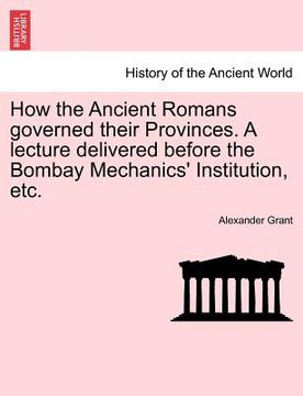 portada how the ancient romans governed their provinces. a lecture delivered before the bombay mechanics' institution, etc. (en Inglés)