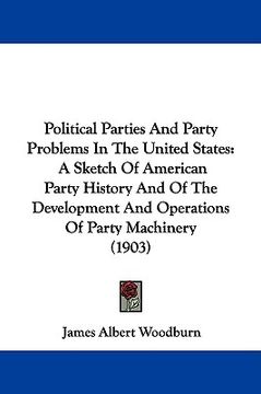 portada political parties and party problems in the united states: a sketch of american party history and of the development and operations of party machinery (in English)