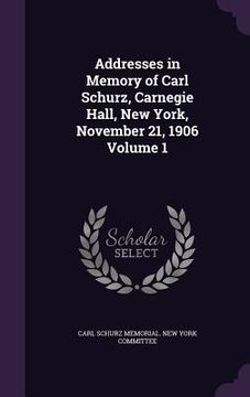 portada Addresses in Memory of Carl Schurz, Carnegie Hall, New York, November 21, 1906 Volume 1 (en Inglés)