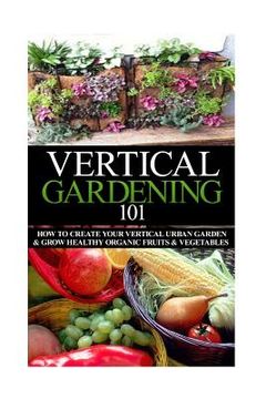 portada Vertical Gardening 101: How to Create Your Vertical Urban Garden & Grow Healthy Organic Fruits & Vegetables (en Inglés)