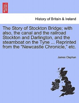portada the story of stockton bridge; with also, the canal and the railroad stockton and darlington, and the steamboat on the tyne ... reprinted from the "new (en Inglés)