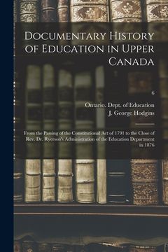 portada Documentary History of Education in Upper Canada: From the Passing of the Constitutional Act of 1791 to the Close of Rev. Dr. Ryerson's Administration