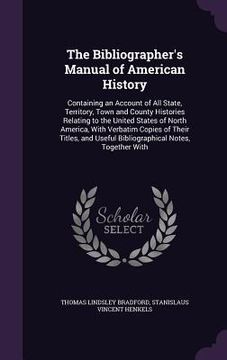 portada The Bibliographer's Manual of American History: Containing an Account of All State, Territory, Town and County Histories Relating to the United States (en Inglés)