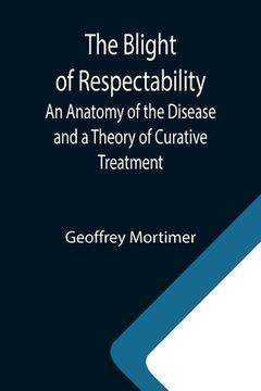 portada The Blight of Respectability; An Anatomy of the Disease and a Theory of Curative Treatment (en Inglés)