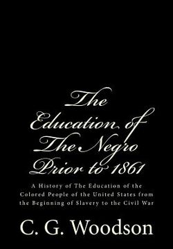 portada The Education of The Negro Prior to 1861: A History of The Education of the Colored People of the United States from the Beginning of Slavery to the C (en Inglés)