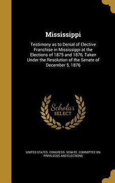 portada Mississippi: Testimony as to Denial of Elective Franchise in Mississippi at the Elections of 1875 and 1876, Taken Under the Resolut (en Inglés)
