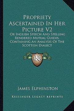 portada propriety ascertained in her picture v2: or inglish speech and spelling rendered mutual guides, containing an analysis of the scottish dialect (en Inglés)