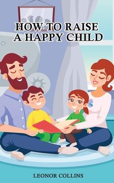 portada How to Raise a Happy Child: A Guide That Gives Useful Tips About Education of Children, Educational Methods and Parenting Styles (en Inglés)