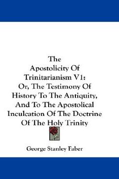 portada the apostolicity of trinitarianism v1: or, the testimony of history to the antiquity, and to the apostolical inculcation of the doctrine of the holy t