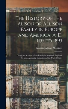 portada The History of the Alison or Allison Family in Europe and America, A. D. 1135 to 1893 [microform]: Giving an Account of the Family in Scotland, Englan