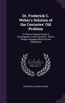 portada Dr. Frederick C. Weber's Solution of the Centuries' Old Problem: "Is There a Creative Power in Disintegration in the Universe".: Told in Simple Langua