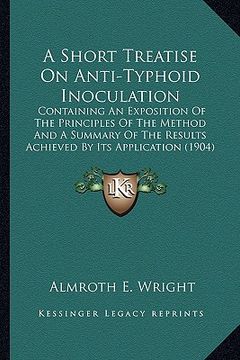 portada a short treatise on anti-typhoid inoculation: containing an exposition of the principles of the method and a summary of the results achieved by its (en Inglés)