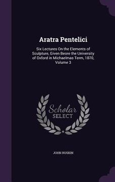 portada Aratra Pentelici: Six Lectures On the Elements of Sculpture, Given Beore the University of Oxford in Michaelmas Term, 1870, Volume 3 (en Inglés)