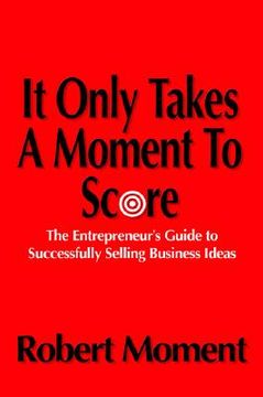 portada it only takes a moment to score: the entrepreneur's guide to successfully selling business ideas (en Inglés)