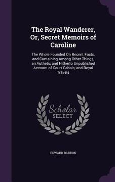 portada The Royal Wanderer, Or, Secret Memoirs of Caroline: The Whole Founded On Recent Facts, and Containing Among Other Things, an Authetic and Hitherto Unp