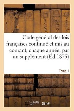 portada Code Général Des Lois Françaises Continué Et MIS Au Courant, Chaque Année, Par Un Supplément. Tome 1: Contenant Les Codes Ordinaires Et Toutes Les Loi (in French)