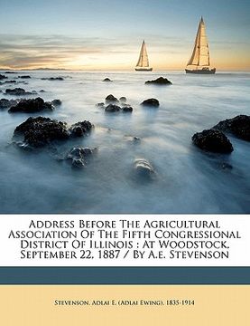 portada address before the agricultural association of the fifth congressional district of illinois: at woodstock, september 22, 1887 / by a.e. stevenson (en Inglés)