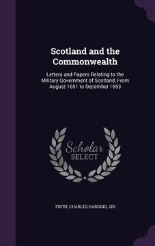 portada Scotland and the Commonwealth: Letters and Papers Relating to the Military Government of Scotland, From August 1651 to December 1653 (en Inglés)