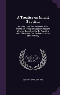 portada A Treatise on Infant Baptism: Proving, From the Scriptures, That Infants are Proper Subjects of Baptism, Were so Considered by the Apostles, and did (en Inglés)