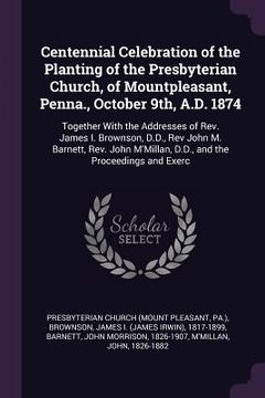 portada Centennial Celebration of the Planting of the Presbyterian Church, of Mountpleasant, Penna., October 9th, A.D. 1874: Together With the Addresses of Re