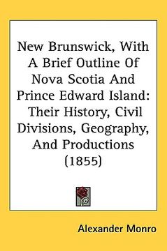 portada new brunswick, with a brief outline of nova scotia and prince edward island: their history, civil divisions, geography, and productions (1855) (en Inglés)