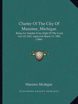 portada charter of the city of manistee, michigan: being act number forty-eight of the local acts of 1882, approved march 15, 1882 (1904) (en Inglés)
