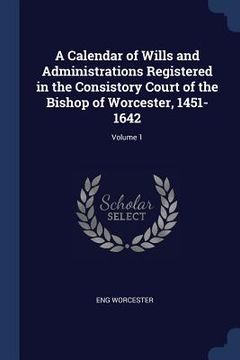 portada A Calendar of Wills and Administrations Registered in the Consistory Court of the Bishop of Worcester, 1451-1642; Volume 1 (en Inglés)