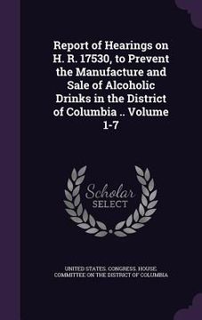 portada Report of Hearings on H. R. 17530, to Prevent the Manufacture and Sale of Alcoholic Drinks in the District of Columbia .. Volume 1-7 (en Inglés)