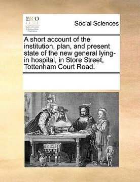 portada a short account of the institution, plan, and present state of the new general lying-in hospital, in store street, tottenham court road. (in English)