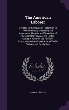 portada The American Laborer: Devoted to the Cause of Protection to Home Industry, Embracing the Arguments, Reports and Speeches of the Ablest Civil (in English)
