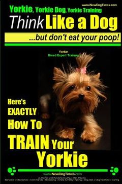 portada Yorkie, Yorkie Dog, Yorkie Training Think Like a Dog, But Don't Eat Your Poop! Yorkie Breed Expert Training: Here's EXACTLY How To TRAIN Your YORKIE (en Inglés)