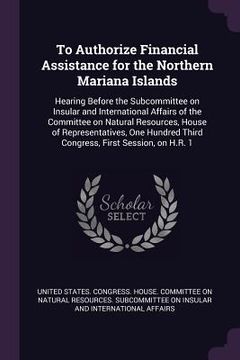 portada To Authorize Financial Assistance for the Northern Mariana Islands: Hearing Before the Subcommittee on Insular and International Affairs of the Commit (en Inglés)