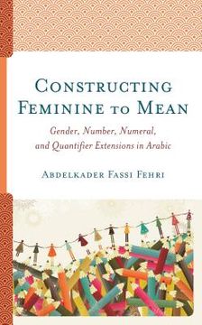 portada Constructing Feminine to Mean: Gender, Number, Numeral, and Quantifier Extensions in Arabic (in English)