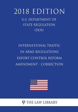 portada International Traffic in Arms Regulations - Export Control Reform - Amendment - Correction (U.S. Department of State Regulation) (DOS) (2018 Edition) (en Inglés)