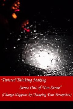 portada Twisted Thinking Making Sense Out of Non Sense: Change Happens By Changing Your Perception (en Inglés)
