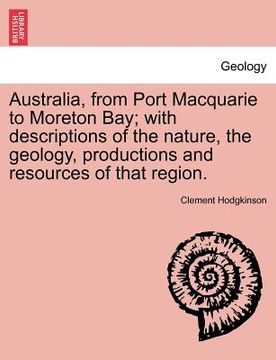portada australia, from port macquarie to moreton bay; with descriptions of the nature, the geology, productions and resources of that region. (en Inglés)