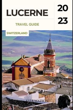 portada Lucerne Travel Guide 2023: "Discover the Enchanting Beauty of Lucerne: A Comprehensive Travel Guide" (en Inglés)