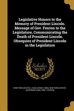 portada Legislative Honors to the Memory of President Lincoln. Message of Gov. Fenton to the Legislature, Communicating the Death of President Lincoln. Obsequ (en Inglés)