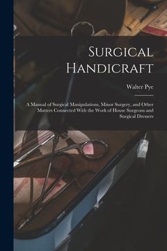 portada Surgical Handicraft: A Manual of Surgical Manipulations, Minor Surgery, and Other Matters Connected With the Work of House Surgeons and Sur (en Inglés)